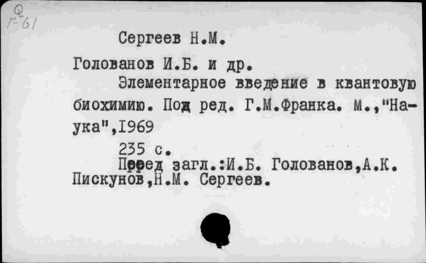 ﻿Сергеев Н.М.
Голованов И.Б. и др.
Элементарное введение в квантовую биохимию. Под ред. Г.М.Франка. М.,"Наука" ,1969 235 с.
Прред загл.:И.Б. Голованов,А.К. Пискунов,Н.М. Сергеев.